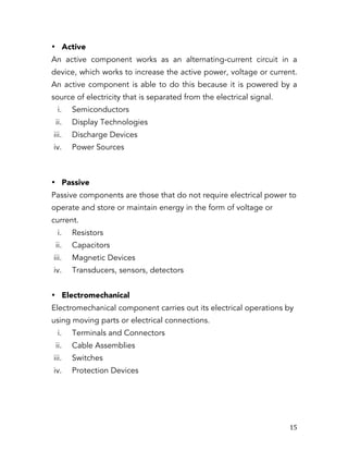   15	
  
• Active
An active component works as an alternating-current circuit in a
device, which works to increase the active power, voltage or current.
An active component is able to do this because it is powered by a
source of electricity that is separated from the electrical signal.
i. Semiconductors
ii. Display Technologies
iii. Discharge Devices
iv. Power Sources
• Passive
Passive components are those that do not require electrical power to
operate and store or maintain energy in the form of voltage or
current.
i. Resistors
ii. Capacitors
iii. Magnetic Devices
iv. Transducers, sensors, detectors
• Electromechanical
Electromechanical component carries out its electrical operations by
using moving parts or electrical connections.
i. Terminals and Connectors
ii. Cable Assemblies
iii. Switches
iv. Protection Devices
 
