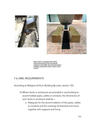   152	
  
7.6 UBBL REQUIREMENTS
According to Malaysia Uniform Building By-Laws, section 123.
(1) Where ducts or enclosures are provided in any building to
accommodate pipes, cables or conduits, the dimensions of
such ducts or enclosure shall be –
a. Adequate for the accommodation of the pipes, cables
or conduits and the crossings of branches and mains
together with supports and fixing
Figure	
  Above:	
  A	
  grating	
  used	
  to	
  filter	
  
unwanted	
  material	
  from	
  entering	
  the	
  
irrigation	
  tank.	
  Right:	
  decorative	
  grating	
  in	
  
building	
  compound	
  to	
  allow	
  surface	
  water	
  
runoff.	
  
 