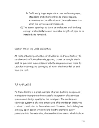  153	
  
b. Sufficiently large to permit access to cleaning eyes,
stopcocks and other controls to enable repairs,
extensions and modifications to be made to each or
all of the services accommodated.
(2) The access openings to ducts or enclosures shall be long
enough and suitably located to enable lengths of pipe to be
installed and removed.
Section 115 of the UBBL states that;
All roofs of buildings shall be constructed as to drain effectively to
suitable and sufficient channels, gutters, chutes or troughs which
shall be provided in accordance with the requirements of these By-
Laws for receiving and conveying all water which may fall on and
from the roof.
7.7 ANALYSIS
PJ Trade Centre is a great example of green building design and
manages to incorporate the successful integration of its services
systems and design quality for the most part. The sanitary and
sewerage system is of a very simple and efficient design that saves
cost and contributes to the environment. However, the building has
a mostly open design which means that the elements easily
penetrate into the extensive, sheltered outdoor areas, which include
 