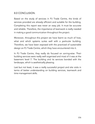   156	
  
8.0 CONCLUSION.
Based on the study of services in PJ Trade Centre, the kinds of
services provided are already efficient and suitable for the building.
Completing this report was never an easy job. It must be accurate
and reliable. Therefore, the importance of teamwork is really needed
in making a good communication throughout the project.
Moreover, throughout this project we have learnt so much of how,
what and which systems suites well with a particular building.
Therefore, we have been exposed with the practiced of sustainable
design on PJ Trade Centre, which they have encountered into it.
In PJ Trade Centre, they really do focused on zoning-wise. Their
building services were really well organized and most of it was at the
basement level 7. The building and its services bonded with the
landscape, which is aesthetically pleasing.
Last but not least, it was a really successful project and site visits in
terms of better understanding on building services, teamwork and
time management skills.
	
  
	
  
	
  
	
  
	
  
	
  
	
  
	
  
	
  
	
  
	
  
	
  
	
  
	
  
	
  
	
  
 