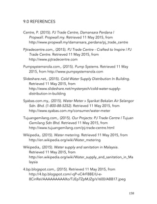  158	
  
9.0 REFERENCES
Centre, P. (2015). PJ Trade Centre, Damansara Perdana |
Propwall. Propwall.my. Retrieved 11 May 2015, from
http://www.propwall.my/damansara_perdana/pj_trade_centre
Pjtradecentre.com,. (2015). PJ Trade Centre - Crafted to Inspire | PJ
Trade Centre. Retrieved 11 May 2015, from
http://www.pjtradecentre.com
Pumpsystemsnola.com,. (2015). Pump Systems. Retrieved 11 May
2015, from http://www.pumpsystemsnola.com
Slideshare.net,. (2015). Cold Water Supply Distribution In Building.
Retrieved 11 May 2015, from
http://www.slideshare.net/mysteryech/cold-water-supply-
distribution-in-building
Syabas.com.my,. (2015). Water Meter » Syarikat Bekalan Air Selangor
Sdn. Bhd. (1-800-88-5252). Retrieved 11 May 2015, from
http://www.syabas.com.my/consumer/water-meter
Tujuangemilang.com,. (2015). Our Projects: PJ Trade Centre | Tujuan
Gemilang Sdn Bhd. Retrieved 11 May 2015, from
http://www.tujuangemilang.com/pj-trade-centre.html
Wikipedia,. (2015). Water metering. Retrieved 11 May 2015, from
http://en.wikipedia.org/wiki/Water_metering
Wikipedia,. (2015). Water supply and sanitation in Malaysia.
Retrieved 11 May 2015, from
http://en.wikipedia.org/wiki/Water_supply_and_sanitation_in_Ma
laysia
4.bp.blogspot.com,. (2015). Retrieved 11 May 2015, from
http://4.bp.blogspot.com/-qP-vC4rF8BE/U-e-
8CinReI/AAAAAAAAAXo/TJEpTZpMJZg/s1600/ABB17.jpeg
 