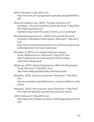   159	
  
(2015). Retrieved 11 May 2015, from
http://www.tnb.com.my/application/uploads/uploaded/ESAHv3.
pdf
Electrical-installation.org,. (2015). The basic functions of LV
switchgear - Electrical Installation Guide. Retrieved 11 May 2015,
from http://www.electrical-
installation.org/enwiki/The_basic_functions_of_LV_switchgear
Macallisterpowersystems.com,. (2015). Generator Set Rooms &
Enclosures | MacAllister Power Systems. Retrieved 11 May 2015,
from
http://www.macallisterpowersystems.com/solutions/engineering-
toolbox/generator-set-rooms-enclosures/
McFadyen, S. (2015). Low Voltage Switchroom Design
Guide. Myelectrical.com. Retrieved 11 May 2015, from
http://myelectrical.com/notes/entryid/175/low-voltage-
switchroom-design-guide
Wbdg.org,. (2015). Electrical Engineering | Whole Building Design
Guide. Retrieved 11 May 2015, from
http://www.wbdg.org/design/dd_electricaleng.php
Wikipedia,. (2015). Electronic component. Retrieved 11 May 2015,
from
http://en.wikipedia.org/wiki/Electronic_component#Active_comp
onents
Wikipedia,. (2015). Semiconductor device. Retrieved 11 May 2015,
from http://en.wikipedia.org/wiki/Semiconductor_device
(2015). Retrieved 11 May 2015, from
http://www.who.int/water_sanitation_health/hygiene/plumbing14
.pdf
 