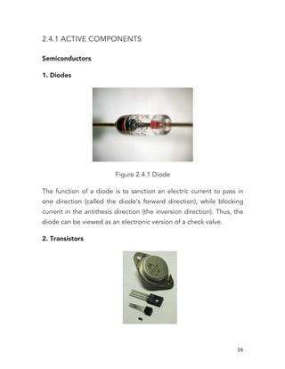   16	
  
2.4.1 ACTIVE COMPONENTS
Semiconductors
1. Diodes
Figure 2.4.1 Diode
The function of a diode is to sanction an electric current to pass in
one direction (called the diode's forward direction), while blocking
current in the antithesis direction (the inversion direction). Thus, the
diode can be viewed as an electronic version of a check valve.
2. Transistors
 