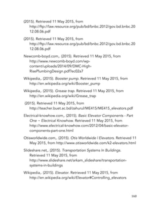   160	
  
(2015). Retrieved 11 May 2015, from
http://ftp://law.resource.org/pub/bd/bnbc.2012/gov.bd.bnbc.20
12.08.06.pdf
(2015). Retrieved 11 May 2015, from
http://ftp://law.resource.org/pub/bd/bnbc.2012/gov.bd.bnbc.20
12.08.06.pdf
Newcomb-boyd.com,. (2015). Retrieved 11 May 2015, from
http://www.newcomb-boyd.com/wp-
content/uploads/2014/09/DMC-High-
RisePlumbingDesign.pdf?ec02a7
Wikipedia,. (2015). Booster pump. Retrieved 11 May 2015, from
http://en.wikipedia.org/wiki/Booster_pump
Wikipedia,. (2015). Grease trap. Retrieved 11 May 2015, from
http://en.wikipedia.org/wiki/Grease_trap
(2015). Retrieved 11 May 2015, from
http://teacher.buet.ac.bd/zahurul/ME415/ME415_elevators.pdf
Electrical-knowhow.com,. (2015). Basic Elevator Components - Part
One ~ Electrical Knowhow. Retrieved 11 May 2015, from
http://www.electrical-knowhow.com/2012/04/basic-elevator-
components-part-one.html
Otisworldwide.com,. (2015). Otis Worldwide | Elevators. Retrieved 11
May 2015, from http://www.otisworldwide.com/k2-elevators.html
Slideshare.net,. (2015). Transportation Systems In Buildings.
Retrieved 11 May 2015, from
http://www.slideshare.net/arkam_slideshare/transportation-
systems-in-buildings
Wikipedia,. (2015). Elevator. Retrieved 11 May 2015, from
http://en.wikipedia.org/wiki/Elevator#Controlling_elevators
 
