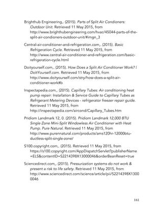   161	
  
Brighthub Engineering,. (2015). Parts of Split Air Condioners:
Outdoor Unit. Retrieved 11 May 2015, from
http://www.brighthubengineering.com/hvac/45044-parts-of-the-
split-air-condioners-outdoor-unit/#imgn_3
Central-air-conditioner-and-refrigeration.com,. (2015). Basic
Refrigeration Cycle. Retrieved 11 May 2015, from
http://www.central-air-conditioner-and-refrigeration.com/basic-
refrigeration-cycle.html
Doityourself.com,. (2015). How Does a Split Air Conditioner Work? |
DoItYourself.com. Retrieved 11 May 2015, from
http://www.doityourself.com/stry/how-does-a-split-air-
conditioner-work#b
Inspectapedia.com,. (2015). Capillary Tubes: Air conditioning heat
pump repair: Installation & Service Guide to Capillary Tubes as
Refrigerant Metering Devices - refrigerator freezer repair guide.
Retrieved 11 May 2015, from
http://inspectapedia.com/aircond/Capillary_Tubes.htm
Pridiom Landmark 12, 0. (2015). Pridiom Landmark 12,000 BTU
Single Zone Mini-Split Windowless Air Conditioner with Heat
Pump. Pure Natural. Retrieved 11 May 2015, from
http://www.purennatural.com/products/ams120hr-12000btu-
ductless-split-single-zone/
S100.copyright.com,. (2015). Retrieved 11 May 2015, from
https://s100.copyright.com/AppDispatchServlet?publisherName
=ELS&contentID=S2214398X13000046&orderBeanReset=true
Sciencedirect.com,. (2015). Pressurization systems do not work &
present a risk to life safety. Retrieved 11 May 2015, from
http://www.sciencedirect.com/science/article/pii/S2214398X1300
0046
 