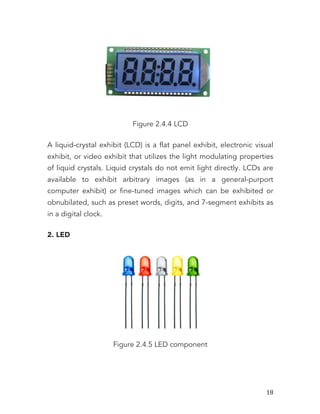   18	
  
Figure 2.4.4 LCD
A liquid-crystal exhibit (LCD) is a flat panel exhibit, electronic visual
exhibit, or video exhibit that utilizes the light modulating properties
of liquid crystals. Liquid crystals do not emit light directly. LCDs are
available to exhibit arbitrary images (as in a general-purport
computer exhibit) or fine-tuned images which can be exhibited or
obnubilated, such as preset words, digits, and 7-segment exhibits as
in a digital clock.
2. LED
Figure 2.4.5 LED component
 