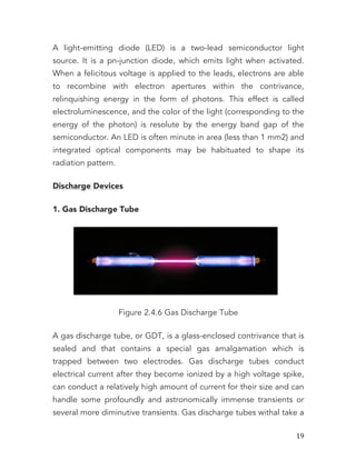   19	
  
A light-emitting diode (LED) is a two-lead semiconductor light
source. It is a pn-junction diode, which emits light when activated.
When a felicitous voltage is applied to the leads, electrons are able
to recombine with electron apertures within the contrivance,
relinquishing energy in the form of photons. This effect is called
electroluminescence, and the color of the light (corresponding to the
energy of the photon) is resolute by the energy band gap of the
semiconductor. An LED is often minute in area (less than 1 mm2) and
integrated optical components may be habituated to shape its
radiation pattern.
Discharge Devices
1. Gas Discharge Tube
Figure 2.4.6 Gas Discharge Tube
A gas discharge tube, or GDT, is a glass-enclosed contrivance that is
sealed and that contains a special gas amalgamation which is
trapped between two electrodes. Gas discharge tubes conduct
electrical current after they become ionized by a high voltage spike,
can conduct a relatively high amount of current for their size and can
handle some profoundly and astronomically immense transients or
several more diminutive transients. Gas discharge tubes withal take a
 
