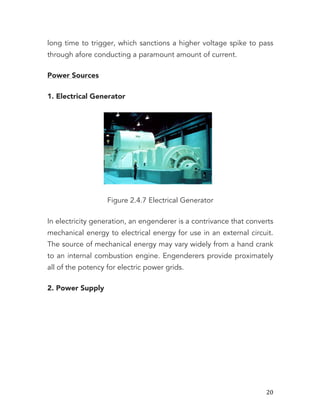   20	
  
long time to trigger, which sanctions a higher voltage spike to pass
through afore conducting a paramount amount of current.
Power Sources
1. Electrical Generator
Figure 2.4.7 Electrical Generator
In electricity generation, an engenderer is a contrivance that converts
mechanical energy to electrical energy for use in an external circuit.
The source of mechanical energy may vary widely from a hand crank
to an internal combustion engine. Engenderers provide proximately
all of the potency for electric power grids.
2. Power Supply
 