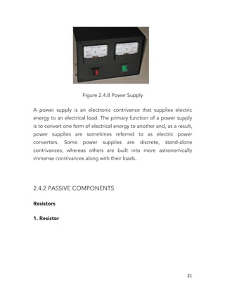   21	
  
Figure 2.4.8 Power Supply
A power supply is an electronic contrivance that supplies electric
energy to an electrical load. The primary function of a power supply
is to convert one form of electrical energy to another and, as a result,
power supplies are sometimes referred to as electric power
converters. Some power supplies are discrete, stand-alone
contrivances, whereas others are built into more astronomically
immense contrivances along with their loads.
2.4.2 PASSIVE COMPONENTS
Resistors
1. Resistor
 