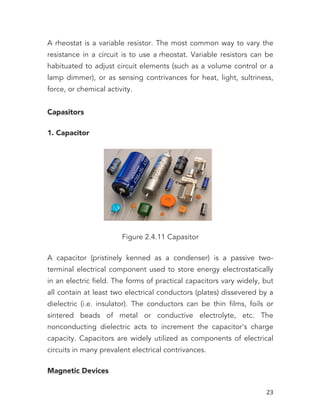   23	
  
A rheostat is a variable resistor. The most common way to vary the
resistance in a circuit is to use a rheostat. Variable resistors can be
habituated to adjust circuit elements (such as a volume control or a
lamp dimmer), or as sensing contrivances for heat, light, sultriness,
force, or chemical activity.
Capasitors
1. Capacitor
Figure 2.4.11 Capasitor
A capacitor (pristinely kenned as a condenser) is a passive two-
terminal electrical component used to store energy electrostatically
in an electric field. The forms of practical capacitors vary widely, but
all contain at least two electrical conductors (plates) dissevered by a
dielectric (i.e. insulator). The conductors can be thin films, foils or
sintered beads of metal or conductive electrolyte, etc. The
nonconducting dielectric acts to increment the capacitor's charge
capacity. Capacitors are widely utilized as components of electrical
circuits in many prevalent electrical contrivances.
Magnetic Devices
 