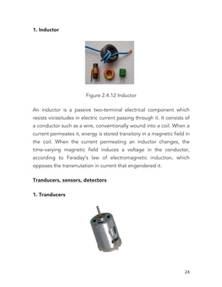   24	
  
1. Inductor
Figure 2.4.12 Inductor
An inductor is a passive two-terminal electrical component which
resists vicissitudes in electric current passing through it. It consists of
a conductor such as a wire, conventionally wound into a coil. When a
current permeates it, energy is stored transitory in a magnetic field in
the coil. When the current permeating an inductor changes, the
time-varying magnetic field induces a voltage in the conductor,
according to Faraday’s law of electromagnetic induction, which
opposes the transmutation in current that engendered it.
Tranducers, sensors, detectors
1. Tranducers
 