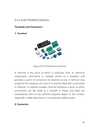   26	
  
2.4.3 ELECTROMECHANICAL
Terminals and Connectors
1. Terminal
Figure 2.4.15 Electronic terminal
A terminal is the point at which a conductor from an electrical
component, contrivance or network comes to a cessation and
provides a point of connection to external circuits. A terminal may
simply be the cessation of a wire or it may be fitted with a connector
or fastener. In network analysis, terminal betokens a point at which
connections can be made to a network in theory and does not
compulsorily refer to any authentic physical object. In this context,
especially in older documents, it is sometimes called a pole.
2. Connector
 
