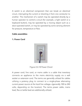   28	
  
A switch is an electrical component that can break an electrical
circuit, interrupting the current or diverting it from one conductor to
another. The mechanism of a switch may be operated directly by a
human operator to control a circuit (for example, a light switch or a
keyboard button), may be operated by a moving object such as a
door-operated switch, or may be operated by some sensing element
for pressure, temperature or flow.
Cable assemblies
1. Power Cord
Figure 2.4.18 Power Chord
A power cord, line cord, or mains cable is a cable that transitory
connects an appliance to the mains electricity supply via a wall
socket or extension cord. The terms are generally utilized for cables
utilizing a potency plug to connect to a single-phase alternating
current power source at the local line voltage—(generally 100 to 240
volts, depending on the location). The terms power cable, mains
lead, flex or kettle lead are additionally utilized.
 