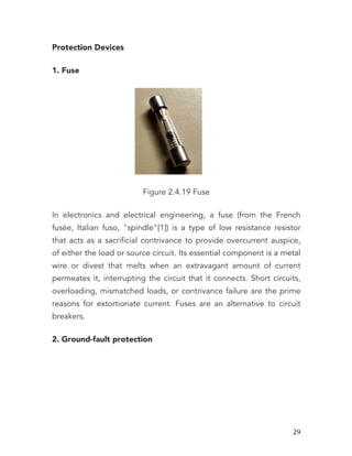   29	
  
Protection Devices
1. Fuse
Figure 2.4.19 Fuse
In electronics and electrical engineering, a fuse (from the French
fusée, Italian fuso, "spindle"[1]) is a type of low resistance resistor
that acts as a sacrificial contrivance to provide overcurrent auspice,
of either the load or source circuit. Its essential component is a metal
wire or divest that melts when an extravagant amount of current
permeates it, interrupting the circuit that it connects. Short circuits,
overloading, mismatched loads, or contrivance failure are the prime
reasons for extortionate current. Fuses are an alternative to circuit
breakers.
2. Ground-fault protection
 