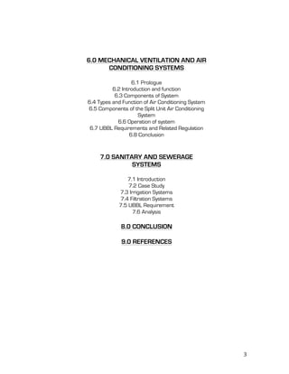   3	
  
6.0 MECHANICAL VENTILATION AND AIR
CONDITIONING SYSTEMS
6.1 Prologue
6.2 Introduction and function
6.3 Components of System
6.4 Types and Function of Air Conditioning System
6.5 Components of the Split Unit Air Conditioning
System
6.6 Operation of system
6.7 UBBL Requirements and Related Regulation
6.8 Conclusion
7.0 SANITARY AND SEWERAGE
SYSTEMS
7.1 Introduction
7.2 Case Study
7.3 Irrigation Systems
7.4 Filtration Systems
7.5 UBBL Requirement
7.6 Analysis
8.0 CONCLUSION
9.0 REFERENCES
	
  
	
  
	
  
	
  
	
  
	
  
	
  
	
  
	
  
	
  
	
  
	
  
	
  
	
  
 