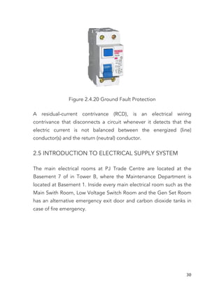   30	
  
Figure 2.4.20 Ground Fault Protection
A residual-current contrivance (RCD), is an electrical wiring
contrivance that disconnects a circuit whenever it detects that the
electric current is not balanced between the energized (line)
conductor(s) and the return (neutral) conductor.
2.5 INTRODUCTION TO ELECTRICAL SUPPLY SYSTEM
The main electrical rooms at PJ Trade Centre are located at the
Basement 7 of in Tower B, where the Maintenance Department is
located at Basement 1. Inside every main electrical room such as the
Main Swith Room, Low Voltage Switch Room and the Gen Set Room
has an alternative emergency exit door and carbon dioxide tanks in
case of fire emergency.
 