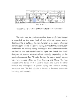   35	
  
Diagram 2.5.5 Location of Main Switch Room on level B7
The main switch room is situated at Basement 7. Switchboard
is regarded as the main hud of the electrical power source
distributed to a building. Its main function is to receive electrical
power supply, control the power supply, distribute the power supply
and forfend the potency supply. Switchgear is one of the mechanism
installed at the switchboard used to open and break the circuit
designed to operate automatically or manually depending on the
required purposes. For PJ trade Centre, the power supply comes
from two sources which are from Kepong and Klang. The bus
coupler is the device which is used to couple one bus to the other
without any interruption in power supply and without creating
hazardous arcs. The bus coupler is located in between these two
incoming switchboards.
 