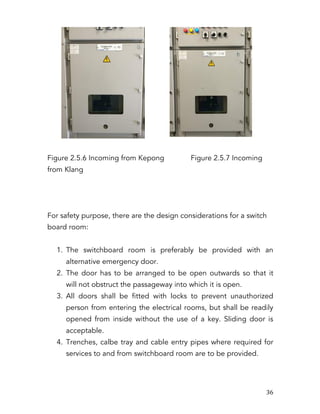   36	
  
Figure 2.5.6 Incoming from Kepong Figure 2.5.7 Incoming
from Klang
For safety purpose, there are the design considerations for a switch
board room:
1. The switchboard room is preferably be provided with an
alternative emergency door.
2. The door has to be arranged to be open outwards so that it
will not obstruct the passageway into which it is open.
3. All doors shall be fitted with locks to prevent unauthorized
person from entering the electrical rooms, but shall be readily
opened from inside without the use of a key. Sliding door is
acceptable.
4. Trenches, calbe tray and cable entry pipes where required for
services to and from switchboard room are to be provided.
 