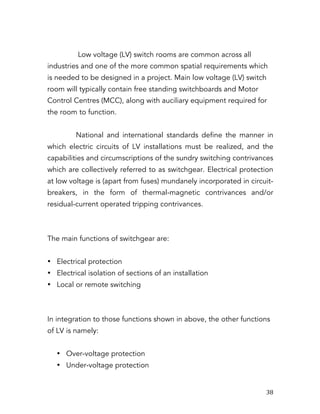   38	
  
Low voltage (LV) switch rooms are common across all
industries and one of the more common spatial requirements which
is needed to be designed in a project. Main low voltage (LV) switch
room will typically contain free standing switchboards and Motor
Control Centres (MCC), along with auciliary equipment required for
the room to function.
National and international standards define the manner in
which electric circuits of LV installations must be realized, and the
capabilities and circumscriptions of the sundry switching contrivances
which are collectively referred to as switchgear. Electrical protection
at low voltage is (apart from fuses) mundanely incorporated in circuit-
breakers, in the form of thermal-magnetic contrivances and/or
residual-current operated tripping contrivances.
The main functions of switchgear are:
• Electrical protection
• Electrical isolation of sections of an installation
• Local or remote switching
In integration to those functions shown in above, the other functions
of LV is namely:
• Over-voltage protection
• Under-voltage protection
 