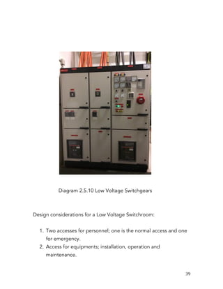   39	
  
Diagram 2.5.10 Low Voltage Switchgears
Design considerations for a Low Voltage Switchroom:
1. Two accesses for personnel; one is the normal access and one
for emergency.
2. Access for equipments; installation, operation and
maintenance.
 