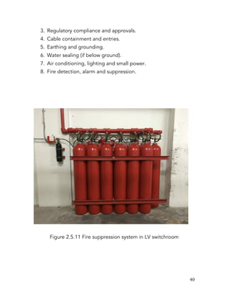   40	
  
3. Regulatory compliance and approvals.
4. Cable containment and entries.
5. Earthing and grounding.
6. Water sealing (if below ground).
7. Air conditioning, lighting and small power.
8. Fire detection, alarm and suppression.
Figure 2.5.11 Fire suppression system in LV switchroom
 