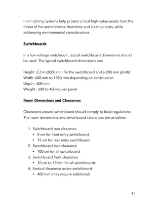   41	
  
Fire Fighting Systems help protect critical high-value assets from the
threat of fire and minimize downtime and cleanup costs, while
addressing environmental considerations
Switchboards
In a low voltage switchroom, actual switchboard dimensions should
be used. The typical switchboard dimensions are:
Height: 2.2 m (2000 mm for the switchboard and a 200 mm plinth)
Width: 600 mm to 1050 mm depending on construction
Depth : 600 mm
Weight : 200 to 400 kg per panel
Room Dimensions and Clearances
Clearances around switchboard should comply to local regulations.
The room dimensions and switchboard clearances are as below:
1. Switchboard rear clearance
• 0 cm for front entry switchboard
• 75 cm for rear entry switchboard
2. Switchboard side clearance
• 100 cm for all switchboard
3. Switchboard front clearance
• 70 cm to 150cm for all switchboards
4. Vertical clearance avove switchboard
• 400 mm (may require additional)
 