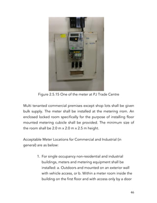   46	
  
Figure 2.5.15 One of the meter at PJ Trade Centre
Multi tenanted commercial premises except shop lots shall be given
bulk supply. The meter shall be installed at the metering rrom. An
enclosed locked room specifically for the purpose of installing floor
mounted metering cubicle shall be provided. The minimum size of
the room shall be 2.0 m x 2.0 m x 2.5 m height.
Acceptable Meter Locations for Commercial and Industrial (in
general) are as below:
1. For single occupancy non-residential and industrial
buildings, meters and metering equipment shall be
installed: a. Outdoors and mounted on an exterior wall
with vehicle access, or b. Within a meter room inside the
building on the first floor and with access only by a door
 