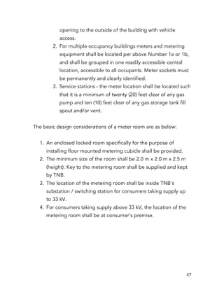   47	
  
opening to the outside of the building with vehicle
access.
2. For multiple occupancy buildings meters and metering
equipment shall be located per above Number 1a or 1b,
and shall be grouped in one readily accessible central
location, accessible to all occupants. Meter sockets must
be permanently and clearly identified.
3. Service stations - the meter location shall be located such
that it is a minimum of twenty (20) feet clear of any gas
pump and ten (10) feet clear of any gas storage tank fill
spout and/or vent.
The besic design considerations of a meter room are as below:
1. An enclosed locked room specifically for the purpose of
installing floor mounted metering cubicle shall be provided.
2. The minimum size of the room shall be 2.0 m x 2.0 m x 2.5 m
(height). Key to the metering room shall be supplied and kept
by TNB.
3. The location of the metering room shall be inside TNB's
substation / switching station for consumers taking supply up
to 33 kV.
4. For consumers taking supply above 33 kV, the location of the
metering room shall be at consumer’s premise.
 