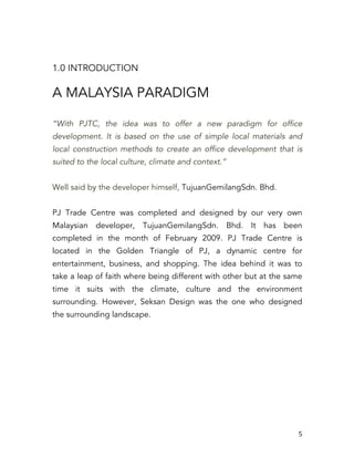   5	
  
1.0 INTRODUCTION
A MALAYSIA PARADIGM
“With PJTC, the idea was to offer a new paradigm for office
development. It is based on the use of simple local materials and
local construction methods to create an office development that is
suited to the local culture, climate and context.”
Well said by the developer himself, TujuanGemilangSdn. Bhd.
PJ Trade Centre was completed and designed by our very own
Malaysian developer, TujuanGemilangSdn. Bhd. It has been
completed in the month of February 2009. PJ Trade Centre is
located in the Golden Triangle of PJ, a dynamic centre for
entertainment, business, and shopping. The idea behind it was to
take a leap of faith where being different with other but at the same
time it suits with the climate, culture and the environment
surrounding. However, Seksan Design was the one who designed
the surrounding landscape.
 