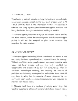   51	
  
3.1 INTRODUCTION
This chapter is basically explains on how the basic and general study
upon water services available in the case study chosen which is PJ
TRADE CENTRE Block B. The information mentioned is associated
with the case study regarding how the water supply is available and
being distributed throughout the whole building of block B.
The water supply system case study will be covered also to include
the water services, water distribution system and also water supply
piping. It will also be analyzed to give better understanding
regarding the water services.
3.2 LITERATURE REVIEW
The water supply is essentially crucial to maintain the health of the
community, business, agriculturally and sustainability of the industry.
Without a sufficient water supply system, our present society basis
would not have evolved and our lives today wouldn’t be
recognizable and threatened by our own surroundings. With an
advanced technologies evolving, and knowing the amount of
pollutions are increasing, we depend on well-treated water to avoid
extortions. Knowing that the capacity of water consumed by our
community each week, enormous infrastructures were required to
maintain well-treated water.
In Malaysia itself there are numbers of private water firms that
together supplies to billions of patrons with billions litres of water.
 