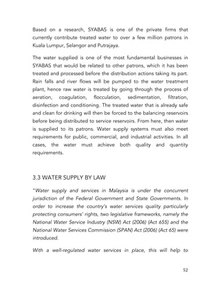   52	
  
Based on a research, SYABAS is one of the private firms that
currently contribute treated water to over a few million patrons in
Kuala Lumpur, Selangor and Putrajaya.
The water supplied is one of the most fundamental businesses in
SYABAS that would be related to other patrons, which it has been
treated and processed before the distribution actions taking its part.
Rain falls and river flows will be pumped to the water treatment
plant, hence raw water is treated by going through the process of
aeration, coagulation, flocculation, sedimentation, filtration,
disinfection and conditioning. The treated water that is already safe
and clean for drinking will then be forced to the balancing reservoirs
before being distributed to service reservoirs. From here, then water
is supplied to its patrons. Water supply systems must also meet
requirements for public, commercial, and industrial activities. In all
cases, the water must achieve both quality and quantity
requirements.
3.3 WATER SUPPLY BY LAW
“Water supply and services in Malaysia is under the concurrent
jurisdiction of the Federal Government and State Governments. In
order to increase the country’s water services quality particularly
protecting consumers’ rights, two legislative frameworks, namely the
National Water Service Industry (NSW) Act (2006) (Act 655) and the
National Water Services Commission (SPAN) Act (2006) (Act 65) were
introduced.
With a well-regulated water services in place, this will help to
 