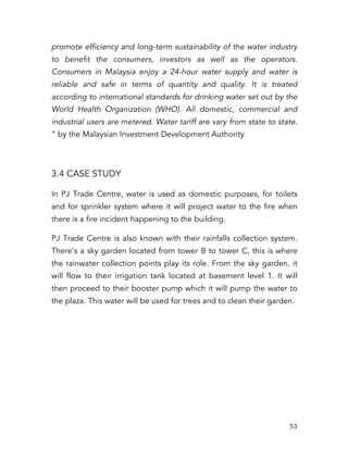   53	
  
promote efficiency and long-term sustainability of the water industry
to benefit the consumers, investors as well as the operators.
Consumers in Malaysia enjoy a 24-hour water supply and water is
reliable and safe in terms of quantity and quality. It is treated
according to international standards for drinking water set out by the
World Health Organization (WHO). All domestic, commercial and
industrial users are metered. Water tariff are vary from state to state.
“ by the Malaysian Investment Development Authority
3.4 CASE STUDY
In PJ Trade Centre, water is used as domestic purposes, for toilets
and for sprinkler system where it will project water to the fire when
there is a fire incident happening to the building.
PJ Trade Centre is also known with their rainfalls collection system.
There’s a sky garden located from tower B to tower C, this is where
the rainwater collection points play its role. From the sky garden, it
will flow to their irrigation tank located at basement level 1. It will
then proceed to their booster pump which it will pump the water to
the plaza. This water will be used for trees and to clean their garden.
 