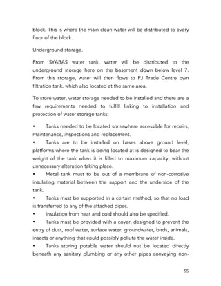   55	
  
block. This is where the main clean water will be distributed to every
floor of the block.
Underground storage.
From SYABAS water tank, water will be distributed to the
underground storage here on the basement down below level 7.
From this storage, water will then flows to PJ Trade Centre own
filtration tank, which also located at the same area.
To store water, water storage needed to be installed and there are a
few requirements needed to fulfill linking to installation and
protection of water storage tanks:
• Tanks needed to be located somewhere accessible for repairs,
maintenance, inspections and replacement.
• Tanks are to be installed on bases above ground level,
platforms where the tank is being located at is designed to bear the
weight of the tank when it is filled to maximum capacity, without
unnecessary alteration taking place.
• Metal tank must to be out of a membrane of non-corrosive
insulating material between the support and the underside of the
tank.
• Tanks must be supported in a certain method, so that no load
is transferred to any of the attached pipes.
• Insulation from heat and cold should also be specified.
• Tanks must be provided with a cover, designed to prevent the
entry of dust, roof water, surface water, groundwater, birds, animals,
insects or anything that could possibly pollute the water inside.
• Tanks storing potable water should not be located directly
beneath any sanitary plumbing or any other pipes conveying non-
 