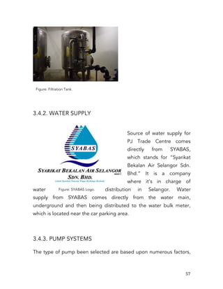   57	
  
Figure: Filtration Tank.
3.4.2. WATER SUPPLY
Source of water supply for
PJ Trade Centre comes
directly from SYABAS,
which stands for “Syarikat
Bekalan Air Selangor Sdn.
Bhd.” It is a company
where it’s in charge of
water distribution in Selangor. Water
supply from SYABAS comes directly from the water main,
underground and then being distributed to the water bulk meter,
which is located near the car parking area.
3.4.3. PUMP SYSTEMS
The type of pump been selected are based upon numerous factors,
Figure: SYABAS Logo.
 