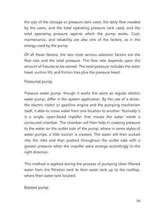   58	
  
the size of the storage or pressure tank used, the daily flow needed
by the users, and the total operating pressure tank used, and the
total operating pressure against which the pump works. Cost,
maintenance, and reliability are also one of the factors, as in the
energy used by the pump.
Of all these factors, the two most serious selection factors are the
flow rate and the total pressure. The flow rate depends upon the
amount of fixtures to be served. The total pressure includes the static
head, suction lift, and friction loss plus the pressure head.
Pressurize pump.
Pressure water pump, though it works the same as regular electric
water pump, differ in the system application. By the use of a driver,
the electric motor or gasoline engine and the pumping mechanism
itself, it able to move water from one location to another. Normally it
is a single, open-faced impeller that moves the water inside a
contoured chamber. The chamber will then help in creating pressure
to the water on the outlet side of the pump, where in some styles of
water pumps, a little suction is created. The water will then sucked
into the inlet and then pushed throughout the outlet side with a
greater pressure when the impeller were arrange accordingly to the
right direction.
This method is applied during the process of pumping clean filtered
water from the filtration tank to their water tank up to the rooftop,
where their water tank located.
Booster pump.
 