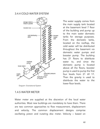   60	
  
3.4.4 COLD WATER SYSTEM
1.4.5 WATER METER
Water meter are supplied at the discretion of the local water
authorities. Most new buildings are mandatory to have them. There
are two common approaches to flow measurement, displacement
and velocity. The common displacement designs comprise
oscillating piston and nutating disc meter. Velocity – based on
The water supply comes from
the main supply tank located
at the basement level 7 floor
of the building and pump up
to the main water domestic
tanks for storage purposes.
From the domestic tanks,
located on the rooftop, the
cold water will be distributed
throughout the basement via
domestic water pumps and
booster pump. The building
has 21 floors to distribute
water to, and since the
domestic pump is located
above all the floors, booster
pump is used to pump the first
four levels from 21 till 17.
Then the gravity is used to
distribute the water to the
lower floor levels.
	
  
Diagram: Gravitational System
 