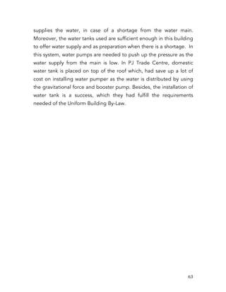   63	
  
supplies the water, in case of a shortage from the water main.
Moreover, the water tanks used are sufficient enough in this building
to offer water supply and as preparation when there is a shortage. In
this system, water pumps are needed to push up the pressure as the
water supply from the main is low. In PJ Trade Centre, domestic
water tank is placed on top of the roof which, had save up a lot of
cost on installing water pumper as the water is distributed by using
the gravitational force and booster pump. Besides, the installation of
water tank is a success, which they had fulfill the requirements
needed of the Uniform Building By-Law.
	
  
	
  
	
  
	
  
	
  
	
  
	
  
	
  
	
  
	
  
	
  
	
  
	
  
	
  
	
  
	
  
	
  
	
  
	
  
	
  
	
  
	
  
	
  
	
  
	
  
	
  
	
  
 