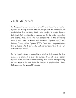   65	
  
4.1 LITERATURE REVIEW
In Malaysia, the requirements of a building to have fire protection
systems are being installed into the design and the contraction of
the building. This fire protection is being used as to ensure that the
building is fully equipped and capable for the fire to be controlled
and extinguished. There are two components of fire protecting
system that called as Active Fire Protection System (AFPS) and
Passive Fire Protection System (PEPS). These two components are
being divided into its own individual sub-components with its own
different characteristic.
In the middle stage of designing a building, it is crucial for the
designer or architect to study the suitable types of fire protection
systems to be applied into the building. This should be depending
on the types of fire that could be happen in the building. These
followings are the types of fire group:-
 
