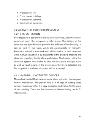   67	
  
1. Protection of life.
2. Protection of building.
3. Protection of contents.
4. Continuity of operation.
4.2 ACTIVE FIRE PROTECTION SYSTEM
4.2.1 FIRE DETECTION
Fire detection is designed to detect an occurrence, alert the control
panel and notify the occupants to take action. The designs of fire
detection are specifically to provide the different of the building. It
can be work in two ways, which are automatically or manually.
Automatic activation can work with either smoke or heat detectors
while manual activation is by occupants of the building breaking the
glass unit or pulling the fire alarm pull station. The location of the fire
detection system must visible to alert the occupants through audio
as well as visual means. In the event, once the fire is detected, the
fire suppression and control system will be activated.
4.2.1.1 MANUALLY ACTUATED DEVICES
Manually Activated Devices is a manual alarm activation that requires
human intervention. The person who is in charge of putting those
devices must ensure that it is easy accessible and visible for the users
of the building. There are few amounts of devices being use in PJ
Trade centre.
 