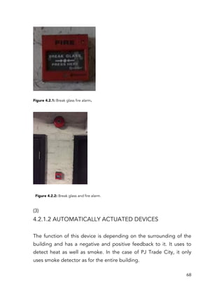   68	
  
Figure 4.2.1: Break glass fire alarm.
Figure 4.2.2: Break glass and fire alarm.
(3)
4.2.1.2 AUTOMATICALLY ACTUATED DEVICES
The function of this device is depending on the surrounding of the
building and has a negative and positive feedback to it. It uses to
detect heat as well as smoke. In the case of PJ Trade City, it only
uses smoke detector as for the entire building.
 