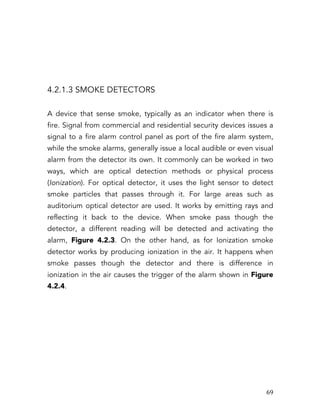   69	
  
4.2.1.3 SMOKE DETECTORS
A device that sense smoke, typically as an indicator when there is
fire. Signal from commercial and residential security devices issues a
signal to a fire alarm control panel as port of the fire alarm system,
while the smoke alarms, generally issue a local audible or even visual
alarm from the detector its own. It commonly can be worked in two
ways, which are optical detection methods or physical process
(Ionization). For optical detector, it uses the light sensor to detect
smoke particles that passes through it. For large areas such as
auditorium optical detector are used. It works by emitting rays and
reflecting it back to the device. When smoke pass though the
detector, a different reading will be detected and activating the
alarm, Figure 4.2.3. On the other hand, as for Ionization smoke
detector works by producing ionization in the air. It happens when
smoke passes though the detector and there is difference in
ionization in the air causes the trigger of the alarm shown in Figure
4.2.4.
 