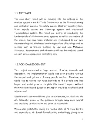   7	
  
1.1 ABSTRACT
The case study report will be focusing into the settings of the
services system in the PJ Trade Centre such as the Air conditioning
and ventilation systems, Fire safety system, Electricity supply system,
Water supply system, the Sewerage system and Mechanical
Transportation system. The report are aiming at introducing the
fundamentals of all the mentioned systems as well as an analysis of
the system that have been analyzed and synthesized to our own
understanding and also based on the regulations of buildings and its
services such as Uniform Building By Law and also Malaysian
Standards. Requirements and adherence will also be analyzed based
on each services respected controlling arm.
1.2 ACKNOWLEDGEMENT
This project consumed a huge amount of work, research and
dedication. The implementation would not been possible without
the support and guidance of many people involved. Therefore, we
would like to extend our huge gratitude to the people who has
helped and assisting us to complete this research report. Without
their involvement and guidance, this report would be insufficient and
substandard.
Special thanks we would like to give to our lectures, Mr. Rizal and Ms
AR. Sateerah Hassan for the guidance through every each tutorial
and providing us with an aim and goals to accomplish.
We are also grateful for having the humble staffs at PJ Trade Centre
and especially to Mr. Suresh for welcoming and willingly giving us an
 