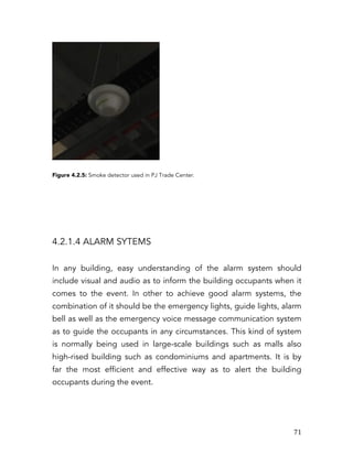  71	
  
Figure 4.2.5: Smoke detector used in PJ Trade Center.
4.2.1.4 ALARM SYTEMS
In any building, easy understanding of the alarm system should
include visual and audio as to inform the building occupants when it
comes to the event. In other to achieve good alarm systems, the
combination of it should be the emergency lights, guide lights, alarm
bell as well as the emergency voice message communication system
as to guide the occupants in any circumstances. This kind of system
is normally being used in large-scale buildings such as malls also
high-rised building such as condominiums and apartments. It is by
far the most efficient and effective way as to alert the building
occupants during the event.
 