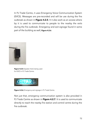   72	
  
In PJ Trade Centre, it uses Emergency Voice Communication System
(EVCS). Messages are pre-recorded and will be use during the fire
outbreak as shown in Figure 4.2.5. It it also work as an access where
by it is used to communicate to people to the nearby the exits
during the fire outbreak. Emergency and exit signage found in some
part of the building as well, Figure 4.2.6.
Figure 4.2.5: Speaker that’s being used
for EVCS in PJ Trade Centre.
Figure 4.2.6: Emergency exit signage in PJ Trade Centre.
Not just that, emergency communication system is also provided in
PJ Trade Centre as shown in Figure 4.2.7. It is used to communicate
directly to reach the nearby fire station and control centre during the
fire outbreak.
 