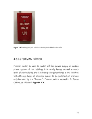   73	
  
Figure 4.2.7: Emergency fire communication system of PJ Trade Centre.
4.2.1.5 FIREMAN SWITCH
Fireman switch is used to switch off the power supply of certain
power system of the building. It is usually being located at every
level of any building and it is being categorized into a few switches
with different types of electrical supply to be switched off and can
only be used by the “fireman”. Fireman switch located in PJ Trade
Centre, as shown in Figure4.2.8.
 