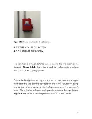   74	
  
Figure 4.2.8: Fireman switch used in PJ Trade Centre.
4.2.2 FIRE CONTROL SYSTEM
4.2.2.1 SPRINKLER SYSTEM
Fire sprinkler is a major defense system during the fire outbreak. As
shown in Figure 4.2.9, this systems work through a system such as
tanks, pumps and piping system.
One a fire being detected by the smoke or heat detector, a signal
will be send to the sprinkler control box, and it will activate the pump
and so the water is pumped with high pressure onto the sprinkler’s
head. Water is then released and spreads out onto the area below.
Figure 4.2.9, shows a similar system used in PJ Trade Centre.
 