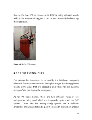   79	
  
Due to the fire, it’ll be reduce once CO2 is being released which
reduce the absence of oxygen. It can be work manually by breaking
the glass lever.
Figure 4.2.15: The CO2 storage.
4.2.2.3 FIRE EXTINGUISHER
Fire extinguisher is required to be used by the building’s occupants
when the fire outbreak comes to the higher stages. It is being placed
mostly at the areas that are accessible and visible for the building
occupant’s to use during the emergency.
As for PJ Trade Centre, there are two different types of fire
extinguisher being used, which are dry powder system and the Co2
system. Those two fire extinguishing system has a different
properties and usage depending on the situation that is being faced
 