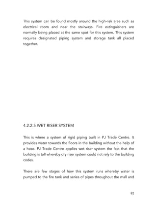   82	
  
This system can be found mostly around the high-risk area such as
electrical room and near the stairways. Fire extinguishers are
normally being placed at the same spot for this system. This system
requires designated piping system and storage tank all placed
together.
4.2.2.5 WET RISER SYSTEM
This is where a system of rigid piping built in PJ Trade Centre. It
provides water towards the floors in the building without the help of
a hose. PJ Trade Centre applies wet riser system the fact that the
building is tall whereby dry riser system could not rely to the building
codes.
There are few stages of how this system runs whereby water is
pumped to the fire tank and series of pipes throughout the mall and
 