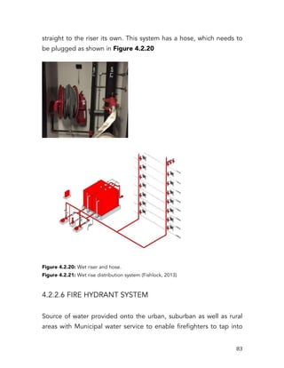   83	
  
straight to the riser its own. This system has a hose, which needs to
be plugged as shown in Figure 4.2.20
Figure 4.2.20: Wet riser and hose.
Figure 4.2.21: Wet rise distribution system (Fishlock, 2013)
4.2.2.6 FIRE HYDRANT SYSTEM
Source of water provided onto the urban, suburban as well as rural
areas with Municipal water service to enable firefighters to tap into
 