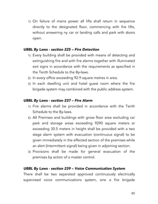   85	
  
1) On failure of mains power all lifts shall return in sequence
directly to the designated floor, commencing with fire lifts,
without answering ny car or landing calls and park with doors
open.
UBBL By Laws - section 225 – Fire Detection
1) Every building shall be provided with means of detecting and
extinguishing fire and with fire alarms together with illuminated
exit signs in accordance with the requirements as specified in
the Tenth Schedule to the By-laws.
2) In every office exceeding 92.9 square metres in area.
3) In each dwelling unit and hotel guest room where the fire
brigade system may combined with the public address system.
UBBL By Laws - section 237 – Fire Alarm
1) Fire alarms shall be provided in accordance with the Tenth
Schedule to the By-laws.
2) All Premises and buildings with gross floor area excluding car
park and storage areas exceeding 9290 square meters or
exceeding 30.5 meters in height shall be provided with a two
stage alarm system with evacuation (continuous signal) to be
given immediately in the effected section of the premises while
an alert (Intermittent signal) being given in adjoining section.
3) Provisions shall be made for general evacuation of the
premises by action of a master control.
UBBL By Laws - section 239 – Voice Communication System
There shall be two separated approved continuously electrically
supervised voice communications system, one a fire brigade
 